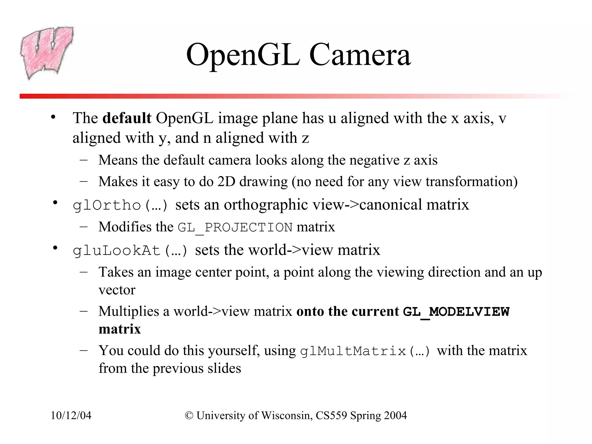OpenGL Camera
• The default OpenGL image plane has u aligned with the x axis, v
  aligned with y, and n aligned with z
     – Means the default camera looks along the negative z axis
     – Makes it easy to do 2D drawing (no need for any view transformation)
• glOrtho(…) sets an orthographic view->canonical matrix
     – Modifies the GL_PROJECTION matrix
• gluLookAt(…) sets the world->view matrix
     – Takes an image center point, a point along the viewing direction and an up
       vector
     – Multiplies a world->view matrix onto the current GL_MODELVIEW
       matrix
     – You could do this yourself, using glMultMatrix(…) with the matrix
       from the previous slides


10/12/04              © University of Wisconsin, CS559 Spring 2004
 