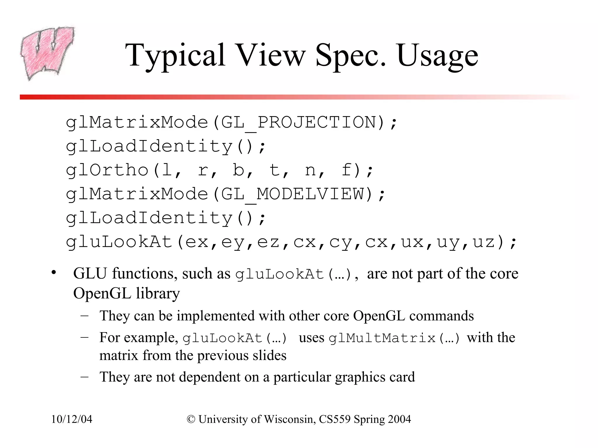 Typical View Spec. Usage
  glMatrixMode(GL_PROJECTION);
  glLoadIdentity();
  glOrtho(l, r, b, t, n, f);
  glMatrixMode(GL_MODELVIEW);
  glLoadIdentity();
  gluLookAt(ex,ey,ez,cx,cy,cx,ux,uy,uz);
• GLU functions, such as gluLookAt(…), are not part of the core
  OpenGL library
     – They can be implemented with other core OpenGL commands
     – For example, gluLookAt(…) uses glMultMatrix(…) with the
       matrix from the previous slides
     – They are not dependent on a particular graphics card

10/12/04          © University of Wisconsin, CS559 Spring 2004
 
