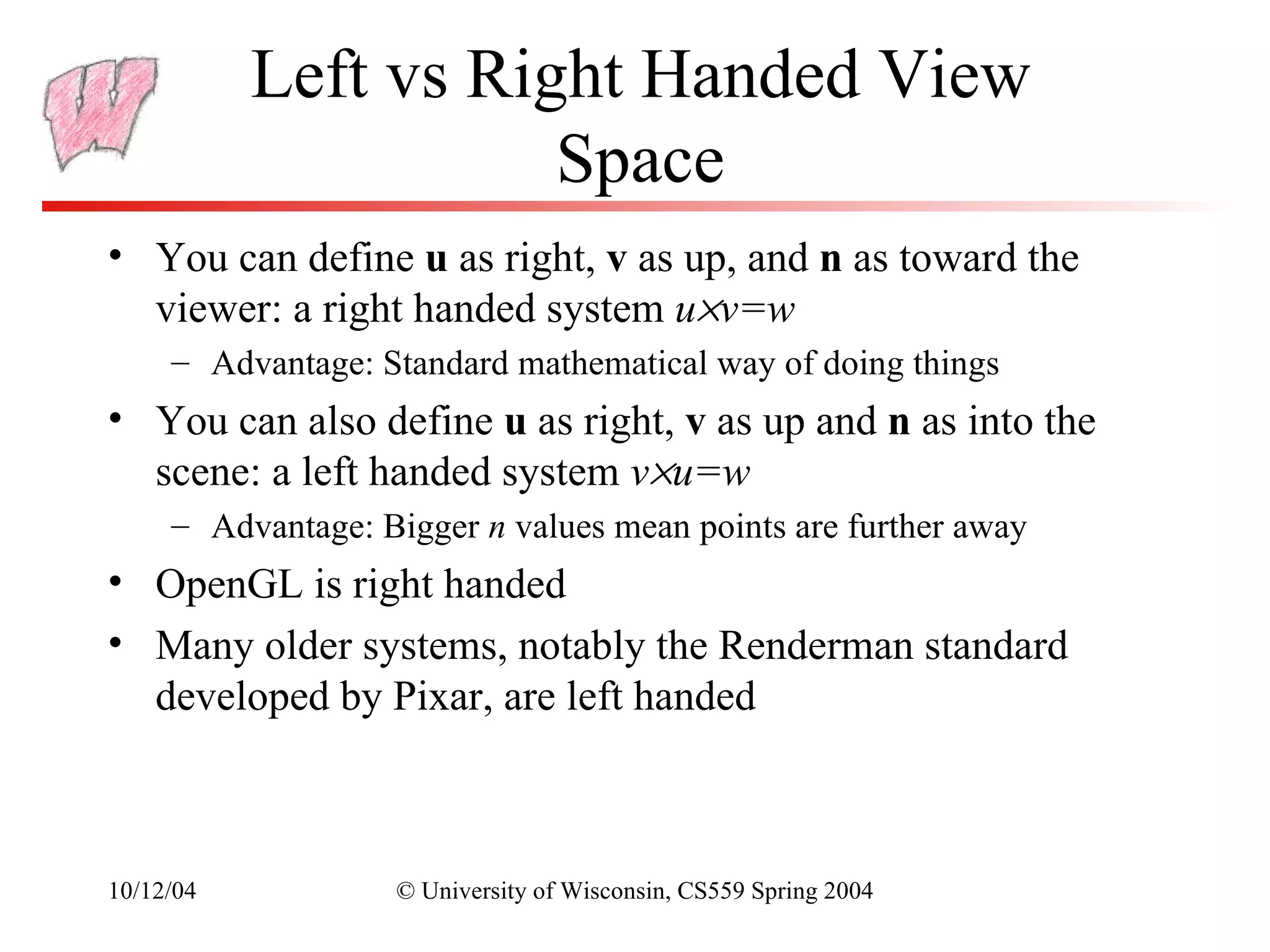 Left vs Right Handed View
                      Space
• You can define u as right, v as up, and n as toward the
  viewer: a right handed system u×v=w
     – Advantage: Standard mathematical way of doing things
• You can also define u as right, v as up and n as into the
  scene: a left handed system v×u=w
     – Advantage: Bigger n values mean points are further away
• OpenGL is right handed
• Many older systems, notably the Renderman standard
  developed by Pixar, are left handed



10/12/04           © University of Wisconsin, CS559 Spring 2004
 