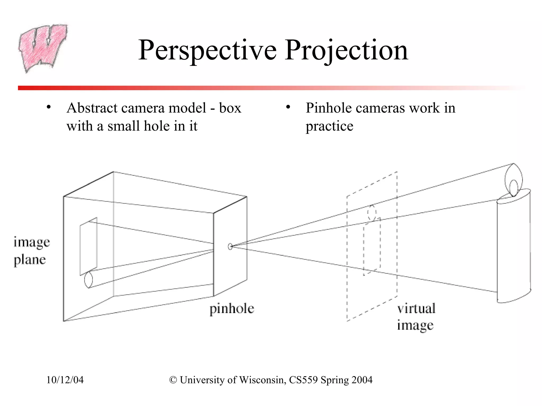 Perspective Projection
• Abstract camera model - box              •   Pinhole cameras work in
  with a small hole in it                      practice




10/12/04          © University of Wisconsin, CS559 Spring 2004
 