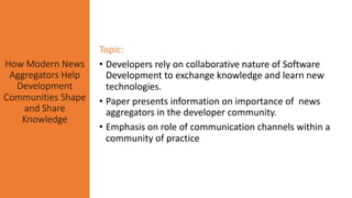 How Modern News
Aggregators Help
Development
Communities Shape
and Share
Knowledge
Topic:
• Developers rely on collaborative nature of Software
Development to exchange knowledge and learn new
technologies.
• Paper presents information on importance of news
aggregators in the developer community.
• Emphasis on role of communication channels within a
community of practice
 