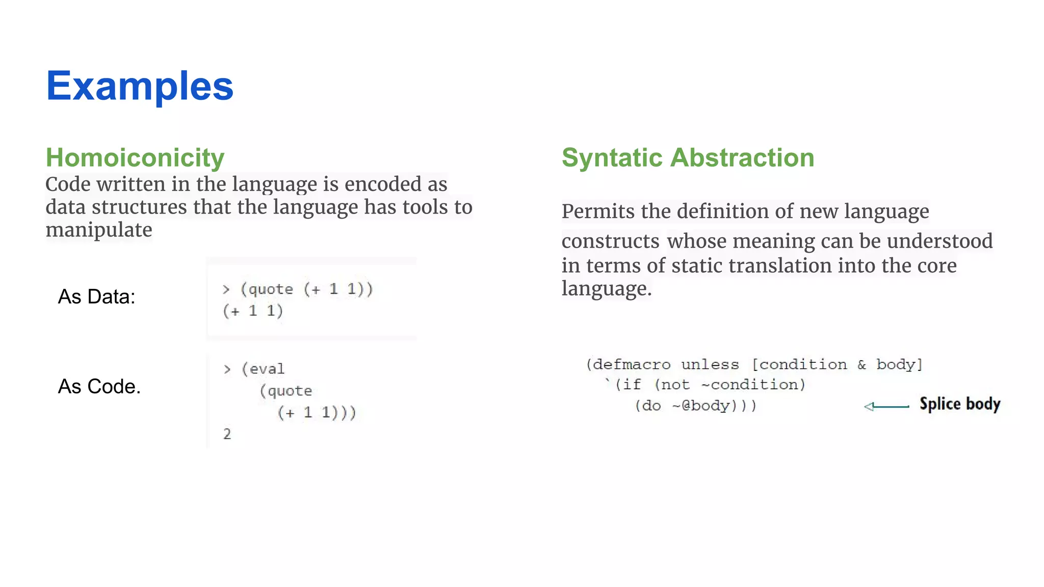 Examples Homoiconicity Code written in the language is encoded as data structures that the language has tools to manipulate Syntatic Abstraction Permits the definition of new language constructs whose meaning can be understood in terms of static translation into the core language.As Data: As Code. 