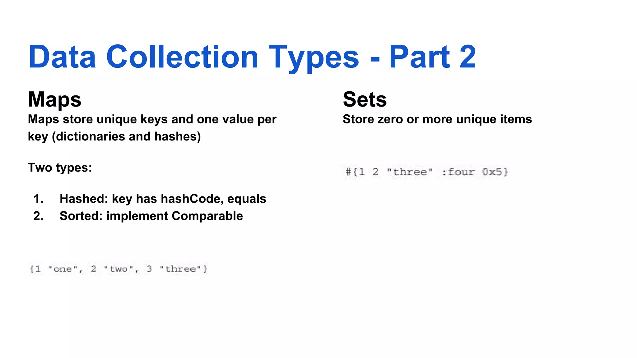 Data Collection Types - Part 2 Maps Maps store unique keys and one value per key (dictionaries and hashes) Two types: 1. Hashed: key has hashCode, equals 2. Sorted: implement Comparable Sets Store zero or more unique items 