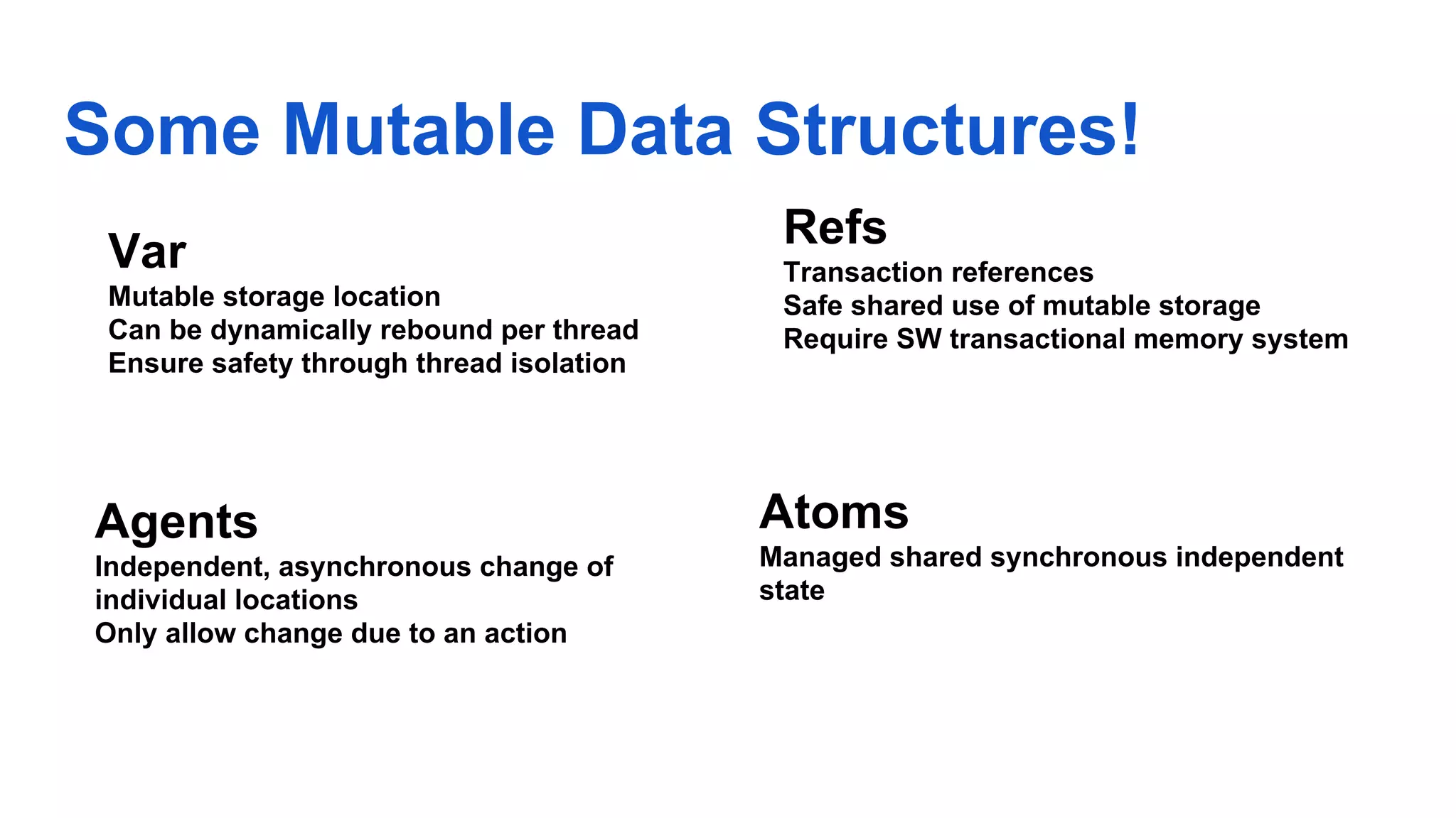 Some Mutable Data Structures! Atoms Managed shared synchronous independent state Refs Transaction references Safe shared use of mutable storage Require SW transactional memory system Agents Independent, asynchronous change of individual locations Only allow change due to an action Var Mutable storage location Can be dynamically rebound per thread Ensure safety through thread isolation 