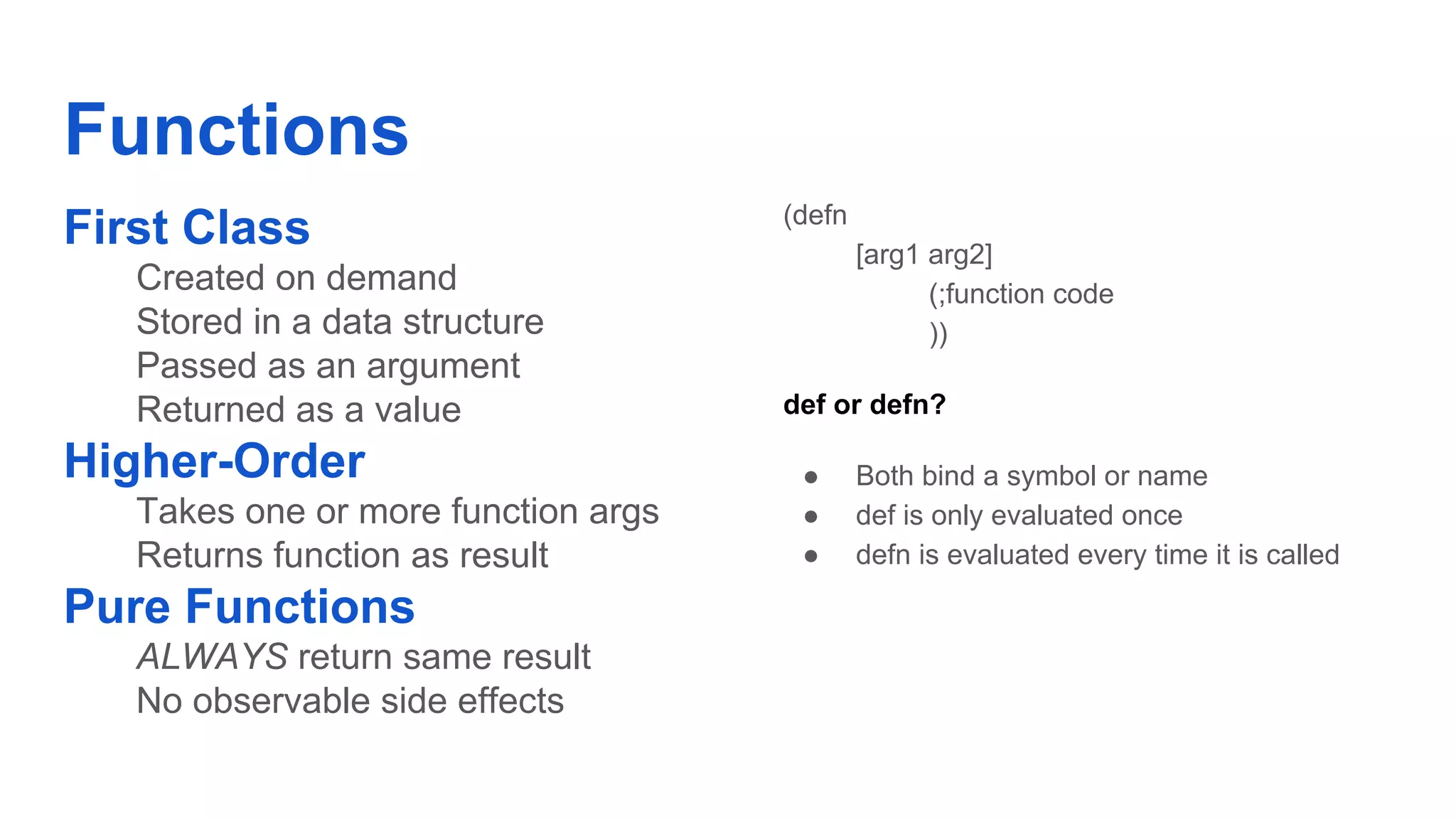 Functions First Class Created on demand Stored in a data structure Passed as an argument Returned as a value Higher-Order Takes one or more function args Returns function as result Pure Functions ALWAYS return same result No observable side effects (defn [arg1 arg2] (;function code )) def or defn? ● Both bind a symbol or name ● def is only evaluated once ● defn is evaluated every time it is called 