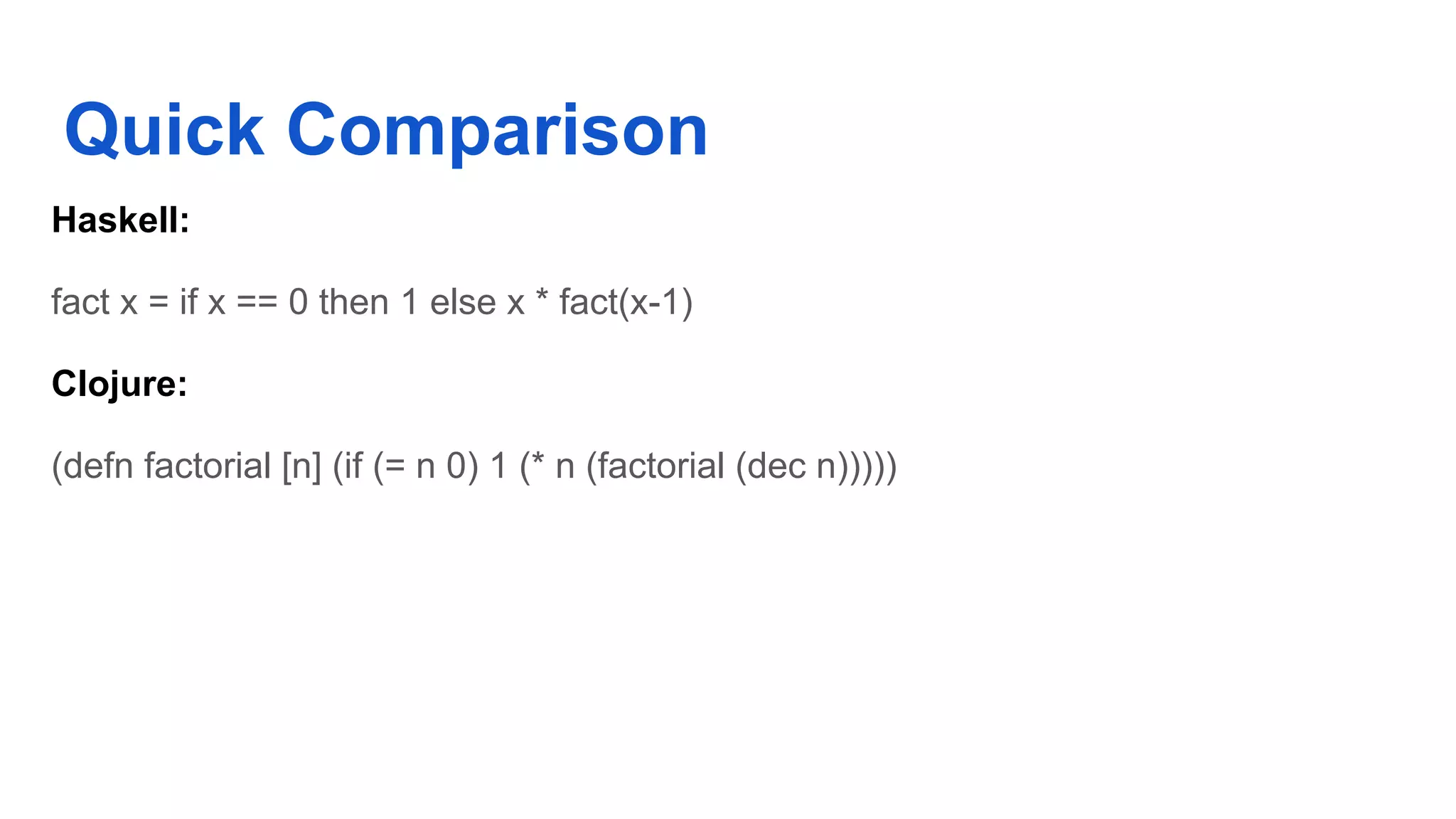 Quick Comparison Haskell: fact x = if x == 0 then 1 else x * fact(x-1) Clojure: (defn factorial [n] (if (= n 0) 1 (* n (factorial (dec n))))) 