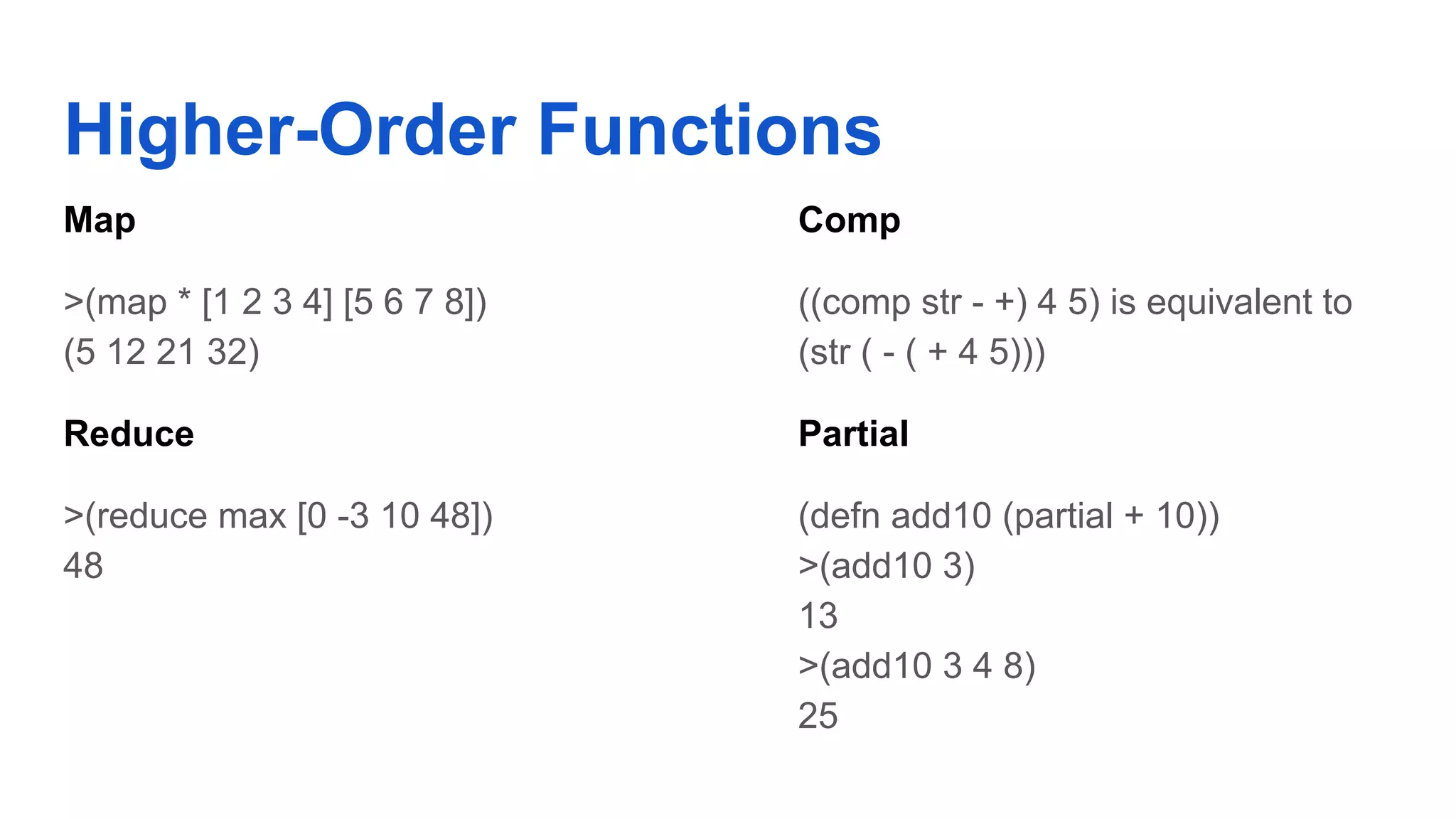 Higher-Order Functions Map >(map * [1 2 3 4] [5 6 7 8]) (5 12 21 32) Reduce >(reduce max [0 -3 10 48]) 48 Comp ((comp str - +) 4 5) is equivalent to (str ( - ( + 4 5))) Partial (defn add10 (partial + 10)) >(add10 3) 13 >(add10 3 4 8) 25 