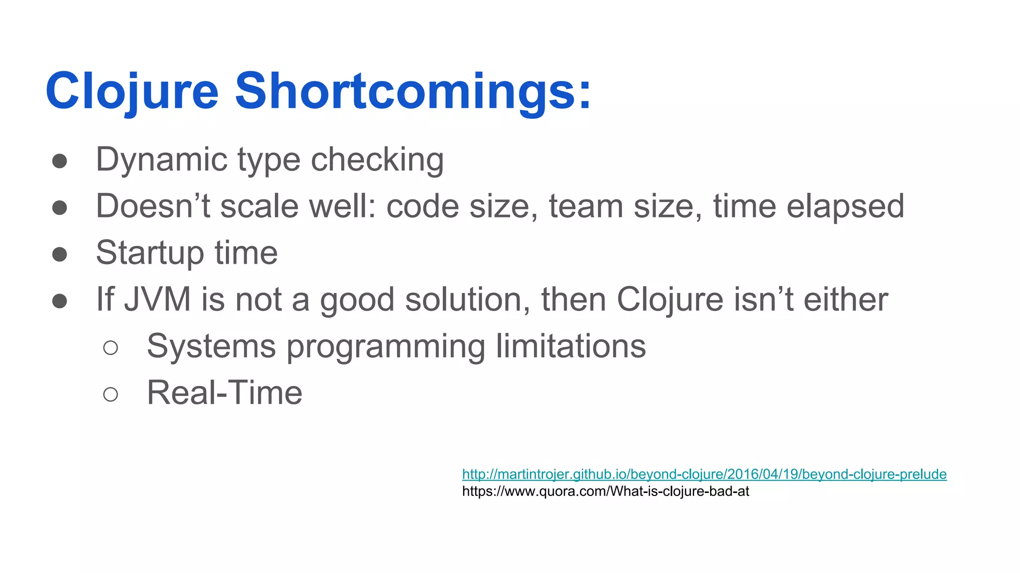 Clojure Shortcomings: ● Dynamic type checking ● Doesn’t scale well: code size, team size, time elapsed ● Startup time ● If JVM is not a good solution, then Clojure isn’t either ○ Systems programming limitations ○ Real-Time http://martintrojer.github.io/beyond-clojure/2016/04/19/beyond-clojure-prelude https://www.quora.com/What-is-clojure-bad-at 