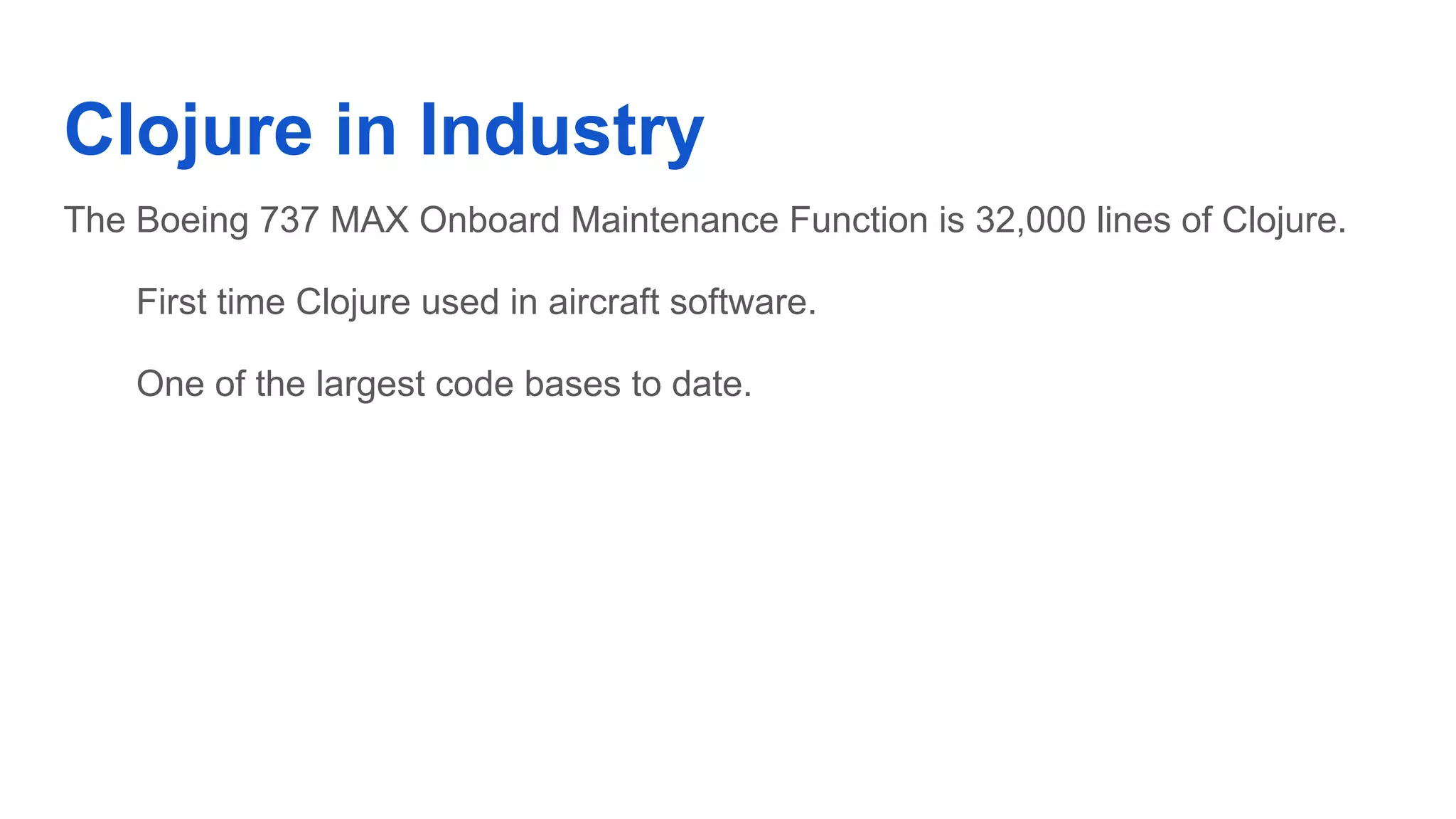 Clojure in Industry The Boeing 737 MAX Onboard Maintenance Function is 32,000 lines of Clojure. First time Clojure used in aircraft software. One of the largest code bases to date. 