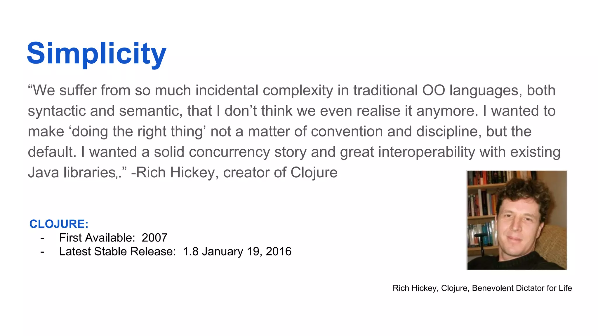 Simplicity “We suffer from so much incidental complexity in traditional OO languages, both syntactic and semantic, that I don’t think we even realise it anymore. I wanted to make ‘doing the right thing’ not a matter of convention and discipline, but the default. I wanted a solid concurrency story and great interoperability with existing Java libraries,.” -Rich Hickey, creator of Clojure Rich Hickey, Clojure, Benevolent Dictator for Life CLOJURE: - First Available: 2007 - Latest Stable Release: 1.8 January 19, 2016 
