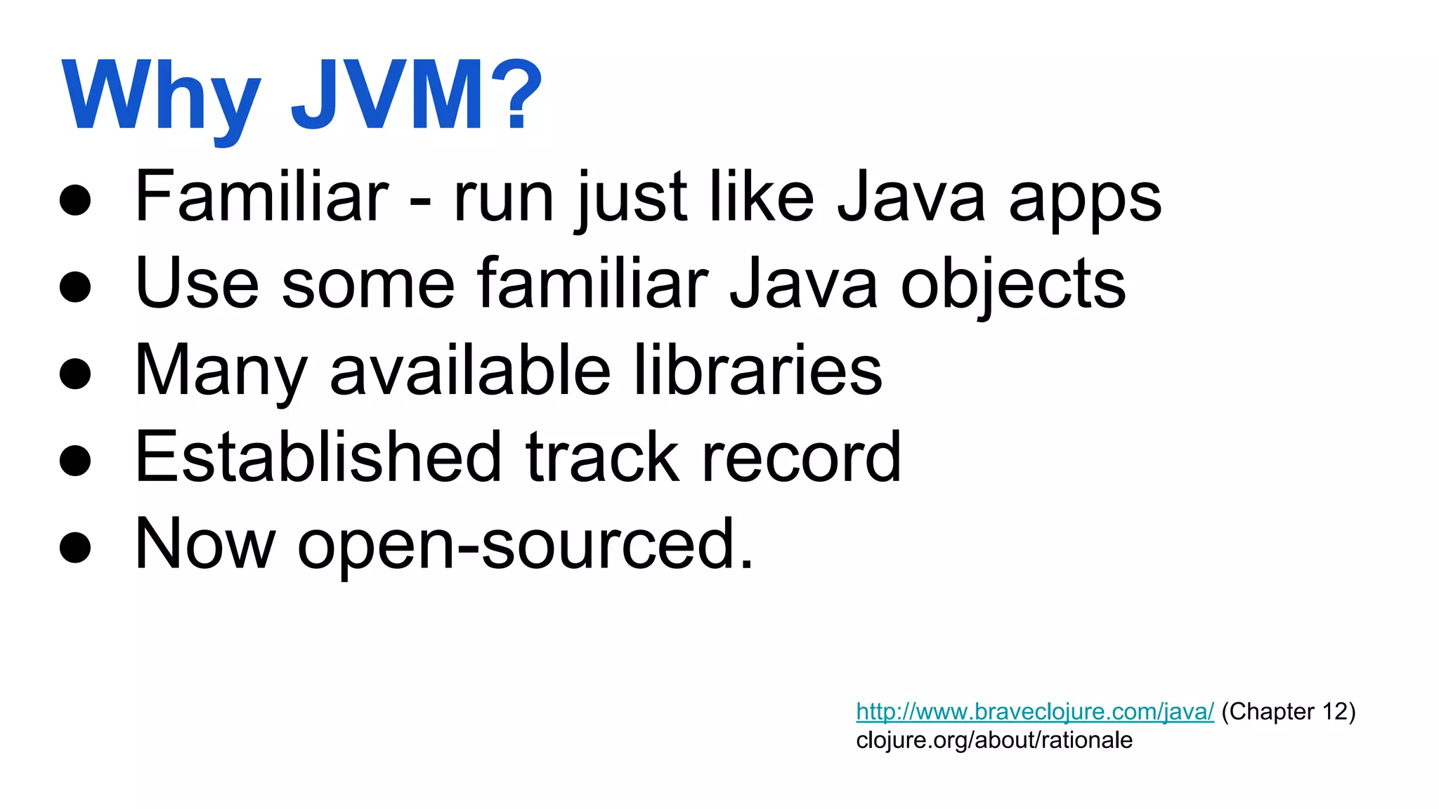 Why JVM? ● Familiar - run just like Java apps ● Use some familiar Java objects ● Many available libraries ● Established track record ● Now open-sourced. http://www.braveclojure.com/java/ (Chapter 12) clojure.org/about/rationale 