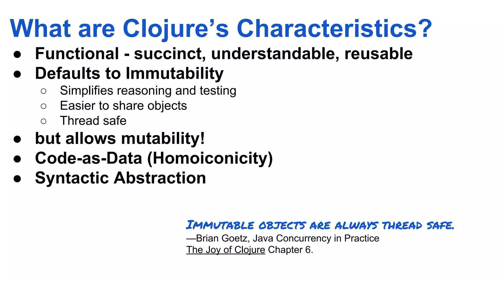 What are Clojure’s Characteristics? ● Functional - succinct, understandable, reusable ● Defaults to Immutability ○ Simplifies reasoning and testing ○ Easier to share objects ○ Thread safe ● but allows mutability! ● Code-as-Data (Homoiconicity) ● Syntactic Abstraction Immutable objects are always thread safe. —Brian Goetz, Java Concurrency in Practice The Joy of Clojure Chapter 6. 