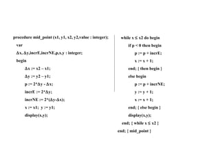 Midpoint Line Alg. (Cont’) Midpoint Line Algorithm(Cont’) procedure mid_point (x1, y1, x2, y2,value : integer); var  x,   y,incrE,incrNE,p,x,y : integer; begin  x := x2 – x1;  y := y2 – y1; p := 2*  y -   x; incrE := 2*  y; incrNE := 2*(  y-  x); x := x1;  y := y1; display(x,y);  while x    x2 do begin if p < 0 then begin p := p + incrE; x := x + 1; end; { then begin }  else begin p := p + incrNE; y := y + 1; x := x + 1; end; { else begin } display(x,y); end; { while x    x2 } end; { mid_point } 