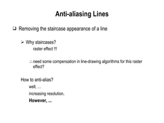 Anti-aliasing Lines Removing the staircase appearance of a line Why staircases? raster effect !!! need some compensation in line-drawing algorithms for this raster effect? How to anti-alias? well, … increasing resolution . However, ... 