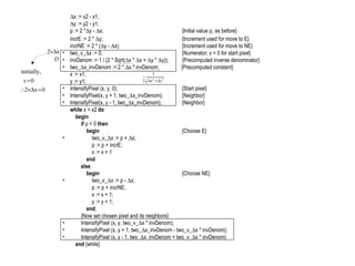 IF (Cont’)  x := x2 - x1;  y := y2 - y1; p := 2 *  y -   x; {Initial value p 1  as before} incrE := 2 *   y; {Increment used for move to E} incrNE := 2 * (  y -   x); {Increment used for move to NE} two_v_  x := 0; {Numerator; v = 0 for start pixel} invDenom := 1 / (2 * Sqrt(  x *   x +   y *   y)); {Precomputed inverse denominator} two_  x_invDenom := 2 *   x * invDenom;   {Precomputed constant} x := x1; y := y1; IntensifyPixel (x, y, 0); {Start pixel} IntensifyPixel(x, y + 1, two_  x_invDenom); {Neighbor} IntensifyPixel(x, y - 1, two_  x_invDenom); {Neighbor} while  x < x2  do   begin   if  p < 0  then   begin {Choose E}   two_v_  x := p +   x;   p := p + incrE;   x := x + 1   end   else   begin {Choose NE}   two_v_  x := p -   x;   p := p + incrNE;   x := x + 1;   y := y + 1;   end ;   {Now set chosen pixel and its neighbors}   IntensifyPixel (x, y, two_v_  x * invDenom);   IntensifyPixel (x, y + 1, two_  x_invDenom - two_v_  x * invDenom);   IntensifyPixel (x, y - 1, two_  x_invDenom + two_v_  x * invDenom)   end  {while} 