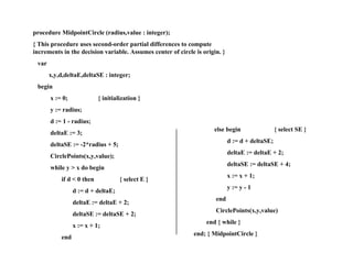 MCA (Cont’) procedure MidpointCircle (radius,value : integer); { This procedure uses second-order partial differences to compute increments in the decision variable. Assumes center of circle is origin. } var x,y,d,deltaE,deltaSE : integer; begin x := 0;  { initialization } y := radius; d := 1 - radius; deltaE := 3; deltaSE := -2*radius + 5; CirclePoints(x,y,value); while y > x do begin if d < 0 then  { select E } d := d + deltaE; deltaE := deltaE + 2; deltaSE := deltaSE + 2; x := x + 1; end else begin  { select SE } d := d + deltaSE; deltaE := deltaE + 2; deltaSE := deltaSE + 4; x := x + 1; y := y - 1 end CirclePoints(x,y,value) end { while } end; { MidpointCircle } 