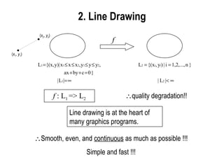 2.  Line Drawing f f  : L 1  => L 2  quality degradation!! Line drawing is at the heart of many graphics programs.   Smooth, even, and  continuous  as much as possible !!! Simple and fast !!! ( x 1 ,  y 1 ) ( x 2 ,  y 2 ) 