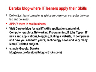 Daroko blog-where IT leaners apply their Skills
 Do Not just learn computer graphics an close your computer browser
tab and go away..
 APPLY them in real business,
 Visit Daroko blog for real IT skills applications,androind,
Computer graphics,Networking,Programming,IT jobs Types, IT
news and applications,blogging,Builing a website, IT companies
and how you can form yours, Technology news and very many
More IT related subject.
 -simply Google: Daroko
blog(www.professionalbloggertricks.com)
 