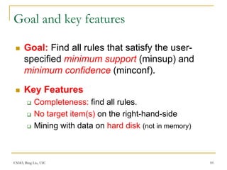 CS583, Bing Liu, UIC 10
Goal and key features
 Goal: Find all rules that satisfy the user-
specified minimum support (minsup) and
minimum confidence (minconf).
 Key Features
 Completeness: find all rules.
 No target item(s) on the right-hand-side
 Mining with data on hard disk (not in memory)
 