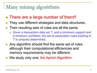 CS583, Bing Liu, UIC 13
Many mining algorithms
 There are a large number of them!!
 They use different strategies and data structures.
 Their resulting sets of rules are all the same.
 Given a transaction data set T, and a minimum support and
a minimum confident, the set of association rules existing in
T is uniquely determined.
 Any algorithm should find the same set of rules
although their computational efficiencies and
memory requirements may be different.
 We study only one: the Apriori Algorithm
 