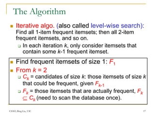 CS583, Bing Liu, UIC 17
The Algorithm
 Iterative algo. (also called level-wise search):
Find all 1-item frequent itemsets; then all 2-item
frequent itemsets, and so on.
 In each iteration k, only consider itemsets that
contain some k-1 frequent itemset.
 Find frequent itemsets of size 1: F1
 From k = 2
 Ck = candidates of size k: those itemsets of size k
that could be frequent, given Fk-1
 Fk = those itemsets that are actually frequent, Fk
 Ck (need to scan the database once).
 