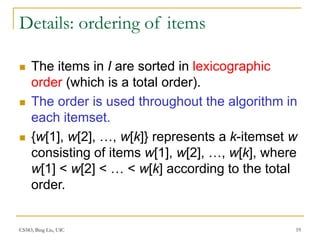 CS583, Bing Liu, UIC 19
Details: ordering of items
 The items in I are sorted in lexicographic
order (which is a total order).
 The order is used throughout the algorithm in
each itemset.
 {w[1], w[2], …, w[k]} represents a k-itemset w
consisting of items w[1], w[2], …, w[k], where
w[1] < w[2] < … < w[k] according to the total
order.
 