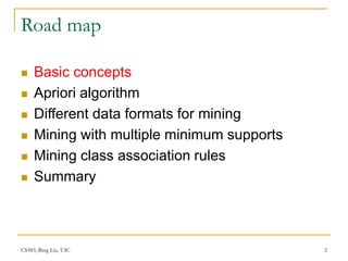 CS583, Bing Liu, UIC 2
Road map
 Basic concepts
 Apriori algorithm
 Different data formats for mining
 Mining with multiple minimum supports
 Mining class association rules
 Summary
 