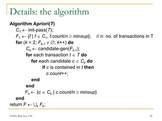 CS583, Bing Liu, UIC 20
Details: the algorithm
Algorithm Apriori(T)
C1  init-pass(T);
F1  {f | f  C1, f.count/n  minsup}; // n: no. of transactions in T
for (k = 2; Fk-1  ; k++) do
Ck  candidate-gen(Fk-1);
for each transaction t  T do
for each candidate c  Ck do
if c is contained in t then
c.count++;
end
end
Fk  {c  Ck | c.count/n  minsup}
end
return F  k Fk;
 