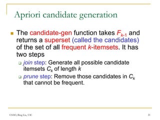 CS583, Bing Liu, UIC 21
Apriori candidate generation
 The candidate-gen function takes Fk-1 and
returns a superset (called the candidates)
of the set of all frequent k-itemsets. It has
two steps
 join step: Generate all possible candidate
itemsets Ck of length k
 prune step: Remove those candidates in Ck
that cannot be frequent.
 