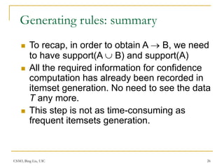 CS583, Bing Liu, UIC 26
Generating rules: summary
 To recap, in order to obtain A  B, we need
to have support(A  B) and support(A)
 All the required information for confidence
computation has already been recorded in
itemset generation. No need to see the data
T any more.
 This step is not as time-consuming as
frequent itemsets generation.
 