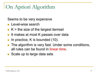 CS583, Bing Liu, UIC 27
On Apriori Algorithm
Seems to be very expensive
 Level-wise search
 K = the size of the largest itemset
 It makes at most K passes over data
 In practice, K is bounded (10).
 The algorithm is very fast. Under some conditions,
all rules can be found in linear time.
 Scale up to large data sets
 