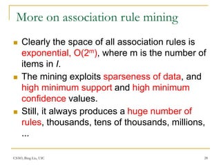 CS583, Bing Liu, UIC 28
More on association rule mining
 Clearly the space of all association rules is
exponential, O(2m), where m is the number of
items in I.
 The mining exploits sparseness of data, and
high minimum support and high minimum
confidence values.
 Still, it always produces a huge number of
rules, thousands, tens of thousands, millions,
...
 