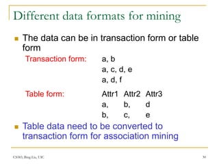 CS583, Bing Liu, UIC 30
Different data formats for mining
 The data can be in transaction form or table
form
Transaction form: a, b
a, c, d, e
a, d, f
Table form: Attr1 Attr2 Attr3
a, b, d
b, c, e
 Table data need to be converted to
transaction form for association mining
 
