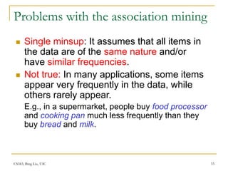 CS583, Bing Liu, UIC 33
Problems with the association mining
 Single minsup: It assumes that all items in
the data are of the same nature and/or
have similar frequencies.
 Not true: In many applications, some items
appear very frequently in the data, while
others rarely appear.
E.g., in a supermarket, people buy food processor
and cooking pan much less frequently than they
buy bread and milk.
 
