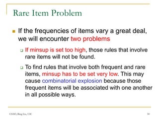 CS583, Bing Liu, UIC 34
Rare Item Problem
 If the frequencies of items vary a great deal,
we will encounter two problems
 If minsup is set too high, those rules that involve
rare items will not be found.
 To find rules that involve both frequent and rare
items, minsup has to be set very low. This may
cause combinatorial explosion because those
frequent items will be associated with one another
in all possible ways.
 