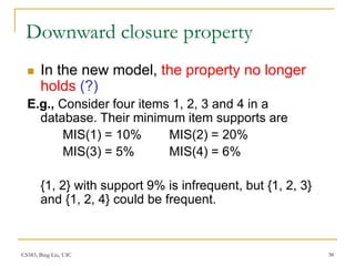 CS583, Bing Liu, UIC 38
Downward closure property
 In the new model, the property no longer
holds (?)
E.g., Consider four items 1, 2, 3 and 4 in a
database. Their minimum item supports are
MIS(1) = 10% MIS(2) = 20%
MIS(3) = 5% MIS(4) = 6%
{1, 2} with support 9% is infrequent, but {1, 2, 3}
and {1, 2, 4} could be frequent.
 