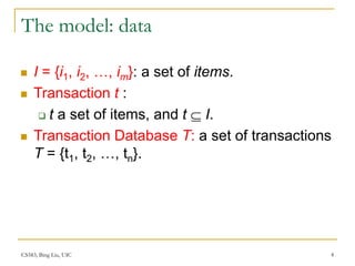 CS583, Bing Liu, UIC 4
The model: data
 I = {i1, i2, …, im}: a set of items.
 Transaction t :
 t a set of items, and t  I.
 Transaction Database T: a set of transactions
T = {t1, t2, …, tn}.
 