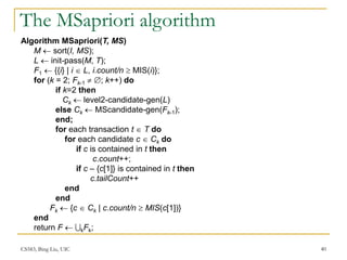 CS583, Bing Liu, UIC 40
The MSapriori algorithm
Algorithm MSapriori(T, MS)
M  sort(I, MS);
L  init-pass(M, T);
F1  {{i} | i  L, i.count/n  MIS(i)};
for (k = 2; Fk-1  ; k++) do
if k=2 then
Ck  level2-candidate-gen(L)
else Ck  MScandidate-gen(Fk-1);
end;
for each transaction t  T do
for each candidate c  Ck do
if c is contained in t then
c.count++;
if c – {c[1]} is contained in t then
c.tailCount++
end
end
Fk  {c  Ck | c.count/n  MIS(c[1])}
end
return F  kFk;
 