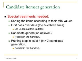 CS583, Bing Liu, UIC 41
Candidate itemset generation
 Special treatments needed:
 Sorting the items according to their MIS values
 First pass over data (the first three lines)
 Let us look at this in detail.
 Candidate generation at level-2
 Read it in the handout.
 Pruning step in level-k (k > 2) candidate
generation.
 Read it in the handout.
 