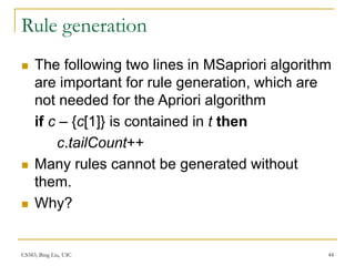 CS583, Bing Liu, UIC 44
Rule generation
 The following two lines in MSapriori algorithm
are important for rule generation, which are
not needed for the Apriori algorithm
if c – {c[1]} is contained in t then
c.tailCount++
 Many rules cannot be generated without
them.
 Why?
 