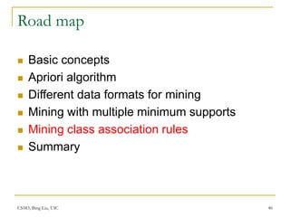 CS583, Bing Liu, UIC 46
Road map
 Basic concepts
 Apriori algorithm
 Different data formats for mining
 Mining with multiple minimum supports
 Mining class association rules
 Summary
 