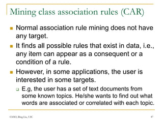 CS583, Bing Liu, UIC 47
Mining class association rules (CAR)
 Normal association rule mining does not have
any target.
 It finds all possible rules that exist in data, i.e.,
any item can appear as a consequent or a
condition of a rule.
 However, in some applications, the user is
interested in some targets.
 E.g, the user has a set of text documents from
some known topics. He/she wants to find out what
words are associated or correlated with each topic.
 