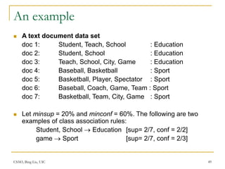 CS583, Bing Liu, UIC 49
An example
 A text document data set
doc 1: Student, Teach, School : Education
doc 2: Student, School : Education
doc 3: Teach, School, City, Game : Education
doc 4: Baseball, Basketball : Sport
doc 5: Basketball, Player, Spectator : Sport
doc 6: Baseball, Coach, Game, Team : Sport
doc 7: Basketball, Team, City, Game : Sport
 Let minsup = 20% and minconf = 60%. The following are two
examples of class association rules:
Student, School  Education [sup= 2/7, conf = 2/2]
game  Sport [sup= 2/7, conf = 2/3]
 