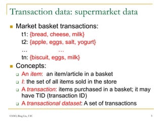 CS583, Bing Liu, UIC 5
Transaction data: supermarket data
 Market basket transactions:
t1: {bread, cheese, milk}
t2: {apple, eggs, salt, yogurt}
… …
tn: {biscuit, eggs, milk}
 Concepts:
 An item: an item/article in a basket
 I: the set of all items sold in the store
 A transaction: items purchased in a basket; it may
have TID (transaction ID)
 A transactional dataset: A set of transactions
 
