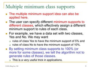 CS583, Bing Liu, UIC 51
Multiple minimum class supports
 The multiple minimum support idea can also be
applied here.
 The user can specify different minimum supports to
different classes, which effectively assign a different
minimum support to rules of each class.
 For example, we have a data set with two classes,
Yes and No. We may want
 rules of class Yes to have the minimum support of 5% and
 rules of class No to have the minimum support of 10%.
 By setting minimum class supports to 100% (or
more for some classes), we tell the algorithm not to
generate rules of those classes.
 This is a very useful trick in applications.
 