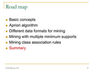 CS583, Bing Liu, UIC 52
Road map
 Basic concepts
 Apriori algorithm
 Different data formats for mining
 Mining with multiple minimum supports
 Mining class association rules
 Summary
 
