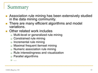 CS583, Bing Liu, UIC 53
Summary
 Association rule mining has been extensively studied
in the data mining community.
 There are many efficient algorithms and model
variations.
 Other related work includes
 Multi-level or generalized rule mining
 Constrained rule mining
 Incremental rule mining
 Maximal frequent itemset mining
 Numeric association rule mining
 Rule interestingness and visualization
 Parallel algorithms
 …
 