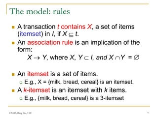 CS583, Bing Liu, UIC 7
The model: rules
 A transaction t contains X, a set of items
(itemset) in I, if X  t.
 An association rule is an implication of the
form:
X  Y, where X, Y  I, and X Y = 
 An itemset is a set of items.
 E.g., X = {milk, bread, cereal} is an itemset.
 A k-itemset is an itemset with k items.
 E.g., {milk, bread, cereal} is a 3-itemset
 