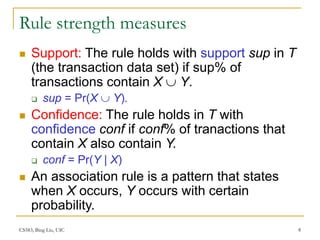 CS583, Bing Liu, UIC 8
Rule strength measures
 Support: The rule holds with support sup in T
(the transaction data set) if sup% of
transactions contain X  Y.
 sup = Pr(X  Y).
 Confidence: The rule holds in T with
confidence conf if conf% of tranactions that
contain X also contain Y.
 conf = Pr(Y | X)
 An association rule is a pattern that states
when X occurs, Y occurs with certain
probability.
 