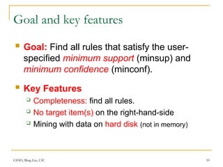 CS583, Bing Liu, UIC 10
Goal and key features
 Goal: Find all rules that satisfy the user-
specified minimum support (minsup) and
minimum confidence (minconf).
 Key Features
 Completeness: find all rules.
 No target item(s) on the right-hand-side
 Mining with data on hard disk (not in memory)
 